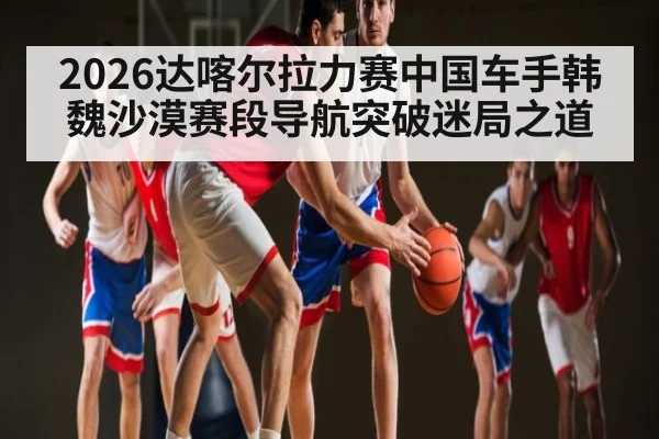 2026达喀尔拉力赛中国车手韩魏沙漠赛段导航突破迷局之道